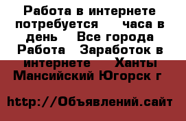Работа в интернете,потребуется 2-3 часа в день! - Все города Работа » Заработок в интернете   . Ханты-Мансийский,Югорск г.